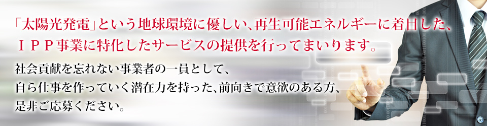 「太陽光発電」という地球環境に優しい、再生可能エネルギーに着目した、ＩＰＰ事業に特化したサービスの提供を行ってまいります。社会貢献を忘れない事業者の一員として、 自ら仕事を作っていく潜在力を持った、前向きで意欲のある方、是非ご応募ください。
