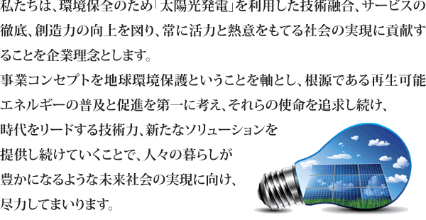 私たちは、環境保全のため「太陽光発電」を利用した技術融合、サービスの徹底、創造力の向上を図り、常に活力と熱意をもてる社会の実現に貢献することを企業理念とします。 事業コンセプトを地球環境保護ということを軸とし、根源である再生可能エネルギーの普及と促進を第一に考え、それらの使命を追求し続け、時代をリードする技術力、新たなソリューションを提供し続けていくことで、人々の暮らしが豊かになるような未来社会の実現に向け、尽力してまいります。