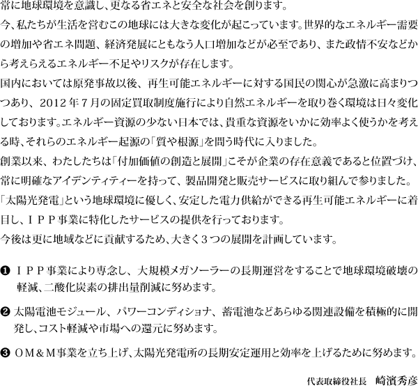 常に地球環境を意識し、更なる省エネと安全な社会を創ります。  今、私たちが生活を営むこの地球には大きな変化が起こっています。世界的なエネルギー需要の増加や省エネ問題、経済発展にともなう人口増加などが必至であり、また政情不安などから考えらえるエネルギー不足やリスクが存在します。  国内においては原発事故以後、再生可能エネルギーに対する国民の関心が急激に高まりつつあり、２０１２年７月の固定買取制度施行により自然エネルギーを取り巻く環境は日々変化しております。エネルギー資源の少ない日本では、貴重な資源をいかに効率よく使うかを考える時、それらのエネルギー起源の「質や根源」を問う時代に入りました。  創業以来、わたしたちは「付加価値の創造と展開」こそが企業の存在意義であると位置づけ、常に明確なアイデンティティーを持って、製品開発と販売サービスに取り組んで参りました。  「太陽光発電」という地球環境に優しく、安定した電力供給ができる再生可能エネルギーに着目し、ＩＰＰ事業に特化したサービスの提供を行っております。  今後は更に地域などに貢献するため、大きく３つの展開を計画しています。  １． ＩＰＰ事業により専念し、大規模メガソーラーの長期運営をすることで地球環境破壊の軽減、二酸化炭素の排出量削減に努めます。  ２． 太陽電池モジュール、パワーコンディショナ、蓄電池などあらゆる関連設備を積極的に開発し、コスト軽減や市場への還元に努めます。  ３． ＯＭ＆Ｍ事業を立ち上げ、太陽光発電所の長期安定運用と効率を上げるために努めます。   ２０１４年８月  パワーマネジメント 株式会社 代表取締役 崎濱 秀彦 
