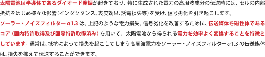 太陽電池は半導体であるダイオード発振が起きており、特に生成された電力の高周波成分の伝送時には、セルの内部抵抗をはじめ様々な影響（インダクタンス、表皮効果、誘電損失等）を受け、信号劣化を引き起こします。 ソーラー・ノイズフィルター α1.3 は、上記のような電力損失、信号劣化を改善するために、伝送媒体を磁性体であるコア（国内特許取得及び国際特許取得済み）を用いて、太陽電池から得られる電力を効率よく変換することを特徴としています。 通常は、抵抗によって損失を起こしてしまう高周波電力をソーラー・ノイズフィルター α1.3 の伝送媒体は、損失を抑えて伝送することができます。