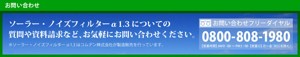 「お問い合わせ」ソーラー・ノイズフィルターα1.3についての 質問や資料請求など、お気軽にお問い合わせください。 ※ソーラー・ノイズフィルター α1.3はコムデン株式会社が製造販売を行っています。お問い合わせフリーダイヤル：0800-808-1980