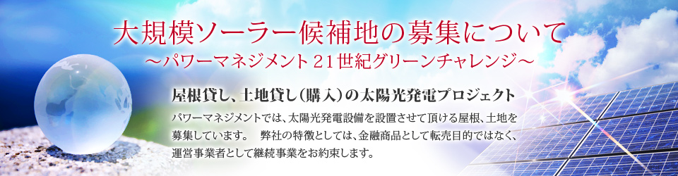 大規模ソーラー候補地の募集について～パワーマネジメント２１世紀グリーンチャレンジ～　屋根貸し、土地貸し（購入）の太陽光発電プロジェクト　パワーマネジメントでは、太陽光発電設備を設置させて頂ける屋根、土地を募集しています。 弊社の特徴としては、金融商品として転売目的ではなく、運営事業者として継続事業をお約束します。