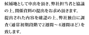 候補地として申出を頂き、弊社担当者と協議の上、関係資料の提出をお求め頂きます。提出された内容を確認の上、弊社独自に調査（通常初期段階で2週間〜4週間ほど）を致します。