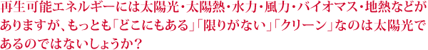 再生可能エネルギーには太陽光・太陽熱・水力・風力・バイオマス・地熱などが ありますが、もっとも「どこにもある」「限りがない」「クリーン」なのは太陽光で あるのではないしょうか?