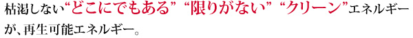 枯渇しない“どこにでもある” “限りがない” “クリーン”エネルギーが、再生可能エネルギー。