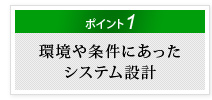 ポイント1　環境や条件にあったシステム設計