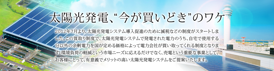太陽光発電、"今が買いどき"のワケ　2012年7月より、太陽光発電システム導入促進のために減税などの制度がスタートしました。この買取り制度で、太陽光発電システムで発電された電力のうち、自宅で使用する分以外の余剰電力を国が定める価格によって電力会社が買い取ってくれる制度となります。環境負荷の軽減という市場ニーズに応えるだけでなく、売電という重要な事業として、お客様にとって、有意義でメリットの高い太陽光発電システムをご提案いたします。